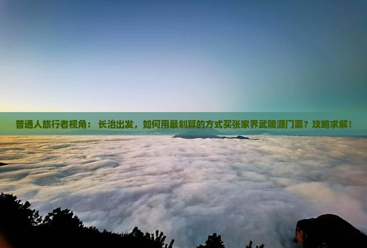 普通人旅行者视角： 长治出发，如何用最划算的方式买张家界武陵源门票？攻略求解！