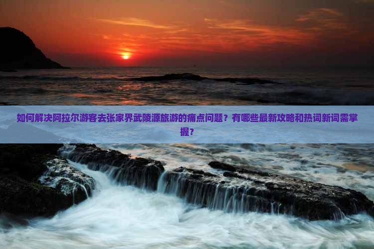 如何解决阿拉尔游客去张家界武陵源旅游的痛点问题？有哪些最新攻略和热词新词需掌握？