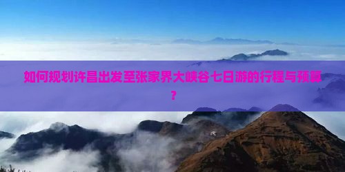 如何规划许昌出发至张家界大峡谷七日游的行程与预算？