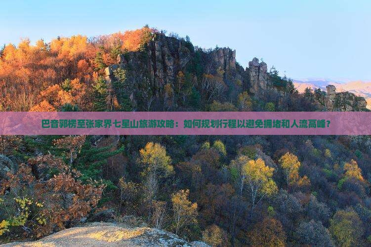 巴音郭楞至张家界七星山旅游攻略：如何规划行程以避免拥堵和人流高峰？