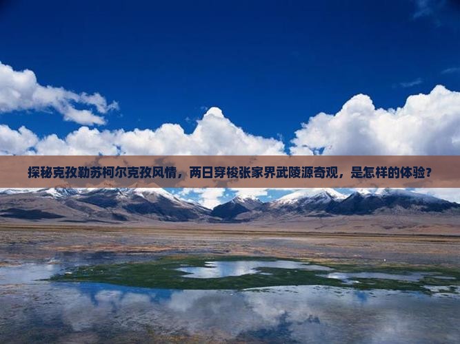 探秘克孜勒苏柯尔克孜风情，两日穿梭张家界武陵源奇观，是怎样的体验？