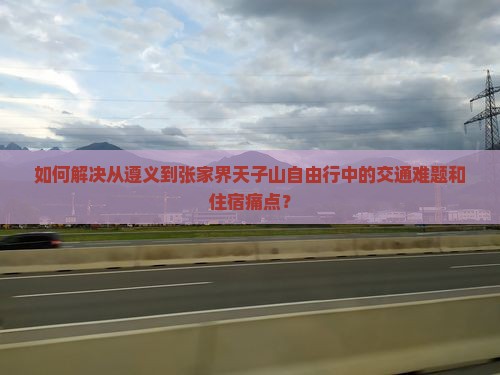 如何解决从遵义到张家界天子山自由行中的交通难题和住宿痛点？