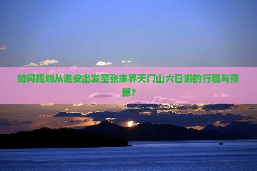 如何规划从淮安出发至张家界天门山六日游的行程与预算？