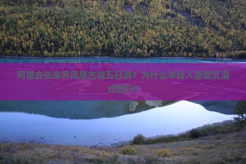 阿里去张家界凤凰古城五日游？为什么年轻人更爱沉浸式旅行？