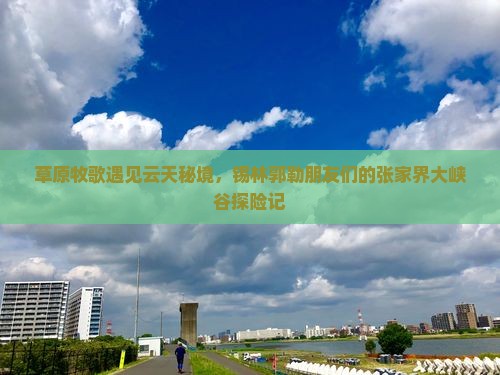 草原牧歌遇见云天秘境，锡林郭勒朋友们的张家界大峡谷探险记