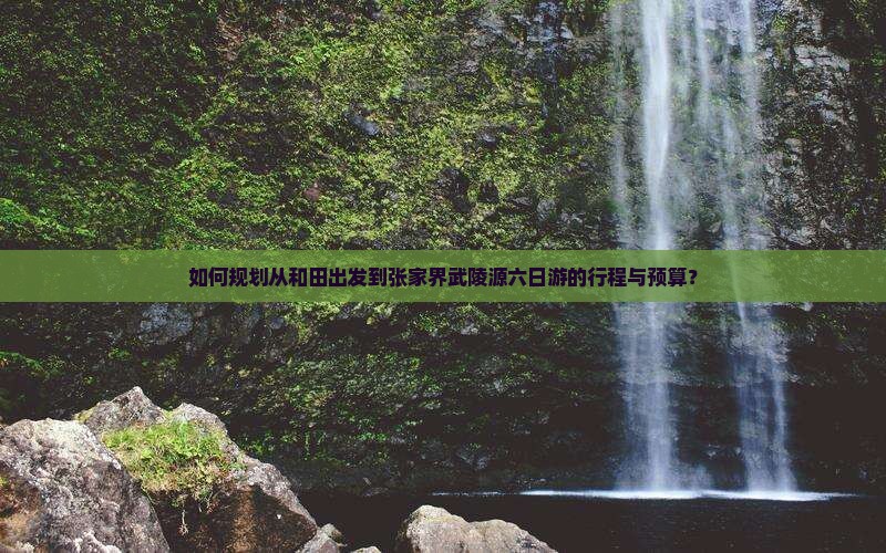 如何规划从和田出发到张家界武陵源六日游的行程与预算？