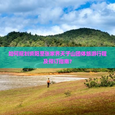 如何规划资阳至张家界天子山团体旅游行程及预订指南？