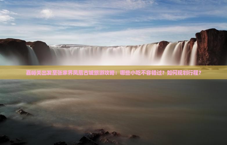 嘉峪关出发至张家界凤凰古城旅游攻略：哪些小吃不容错过？如何规划行程？
