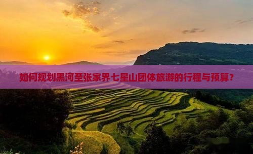 如何规划黑河至张家界七星山团体旅游的行程与预算？