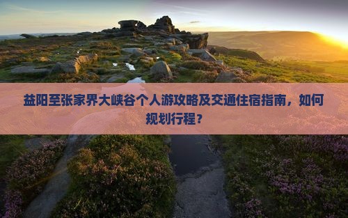 益阳至张家界大峡谷个人游攻略及交通住宿指南，如何规划行程？