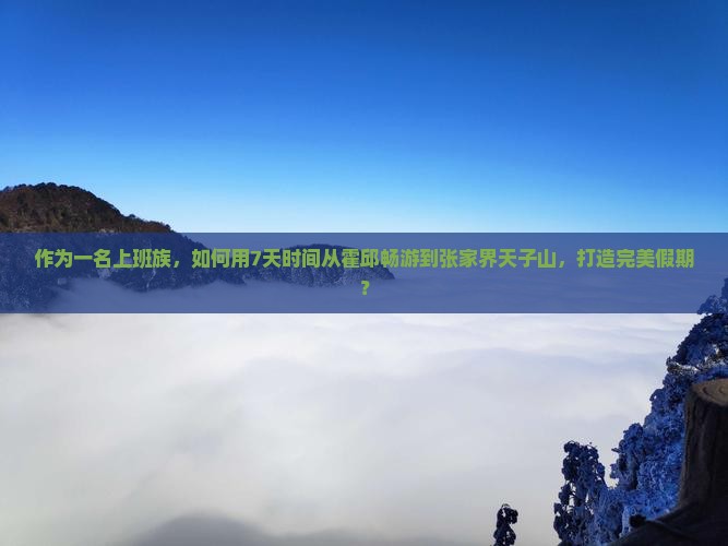 作为一名上班族，如何用7天时间从霍邱畅游到张家界天子山，打造完美假期？