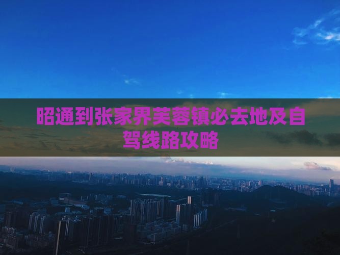 昭通到张家界芙蓉镇必去地及自驾线路攻略