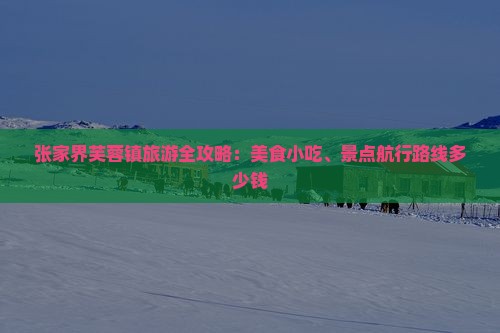 张家界芙蓉镇旅游全攻略：美食小吃、景点航行路线多少钱