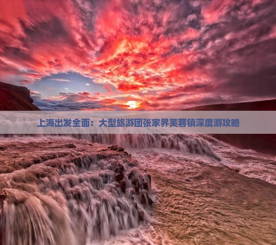 上海出发全面：大型旅游团张家界芙蓉镇深度游攻略