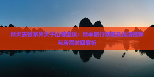 秋天去张家界天子山哪里玩：秋季旅行攻略及玩法推荐与所需时间解析