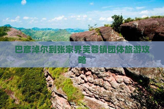 巴彦淖尔到张家界芙蓉镇团体旅游攻略
