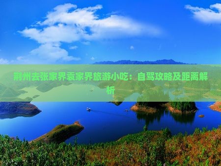 荆州去张家界袁家界旅游小吃：自驾攻略及距离解析